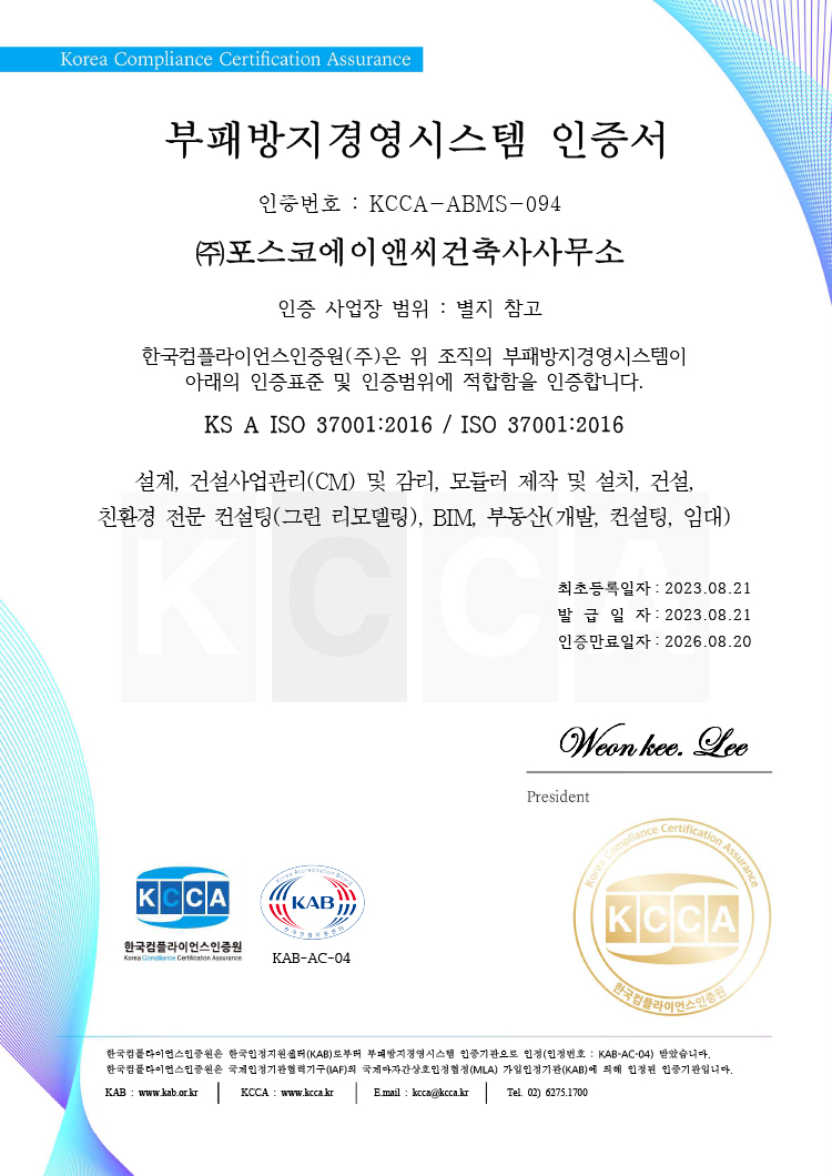 Korea Compliance Certification Assurance 부패방지경영시스템 인증서 인증번호 : KCCA-ABMS-094 ㈜포스코에이앤씨건축사사무소 인증 사업장 범위 : 별지 참고 한국컴플라이언스인증원㈜은 위 조직의 부패방지경영시스템이 아래의 인증표준 및 인증범위에 적합함을 인증합니다. KS A ISO 37001:2016 / ISO 37001:2016 설계, 건설사업관리(CM) 및 감리, 모듈러 제작 및 설치, 건설, 친환경 전문 컨설팅(그린 리모델링), BIM, 부동산(개발, 컨설팅, 임대) 최초등록일자: 2023.08.21 발급일자: 2023.08.21 인증만료일자: 2026.08.20 President Weon kee. Lee 한국컴플라이언스인증원은 한국인정지원센터(KAB)로부터 부패방지경영시스템 인증기관으로 인정(인정번호 : KAB-AC-04) 받았습니다. 한국컴플라이언스인증원은 국제인정기관협력기구(IAF)의 국제다자간상호인정협정(MLA) 가입인정기관(KAB)에 의해 인정된 인증기관입니다. KAB : www.kab.or.kr | KCCA : www.kcca.kr | E.mail : kcca@kcca.kr | Tel. 02) 6275.1700